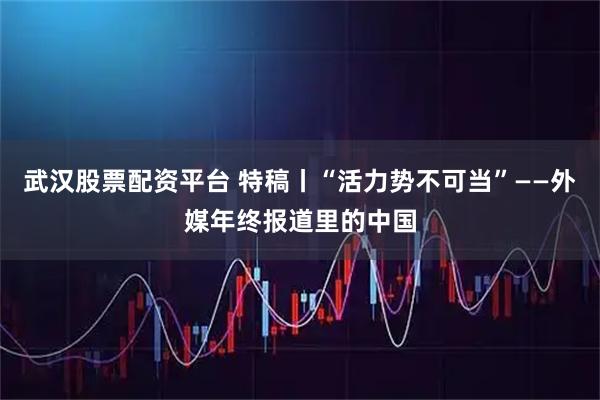 武汉股票配资平台 特稿丨“活力势不可当”——外媒年终报道里的中国