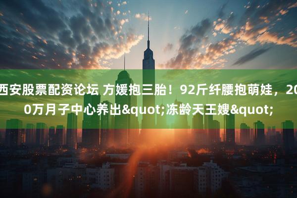 西安股票配资论坛 方媛抱三胎！92斤纤腰抱萌娃，200万月子中心养出"冻龄天王嫂"