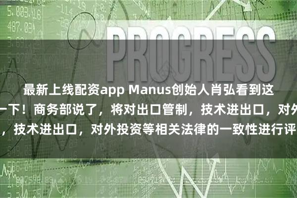 最新上线配资app Manus创始人肖弘看到这个消息，心里肯定会咯噔一下！商务部说了，将对出口管制，技术进出口，对外投资等相关法律的一致性进行评估调查