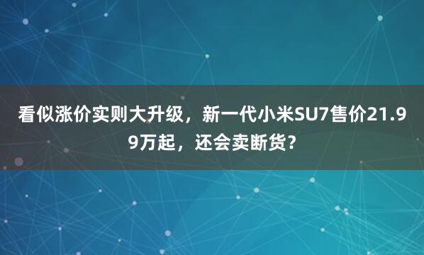 看似涨价实则大升级，新一代小米SU7售价21.99万起，还会卖断货？