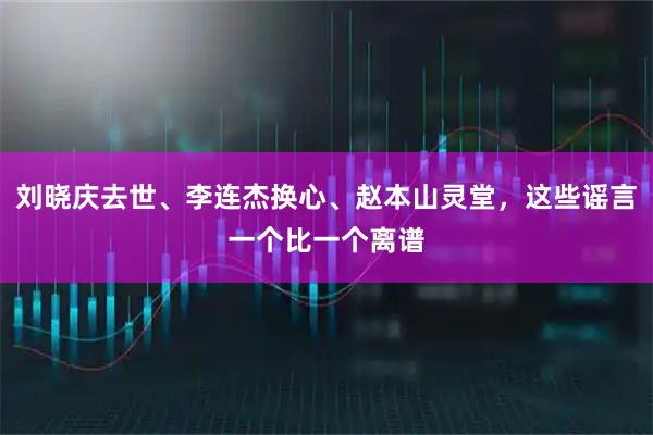 刘晓庆去世、李连杰换心、赵本山灵堂,这些谣言一个比一个离谱