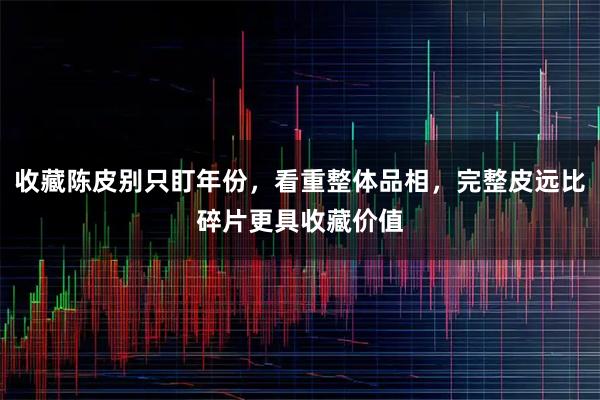 收藏陈皮别只盯年份，看重整体品相，完整皮远比碎片更具收藏价值
