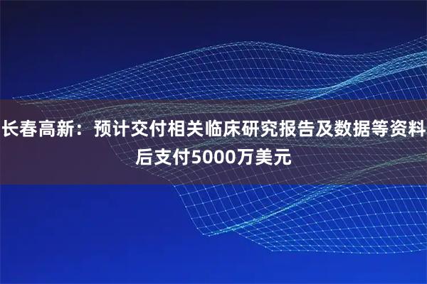 长春高新：预计交付相关临床研究报告及数据等资料后支付5000万美元