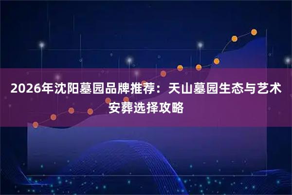2026年沈阳墓园品牌推荐：天山墓园生态与艺术安葬选择攻略