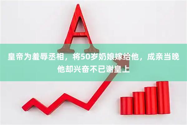 皇帝为羞辱丞相，将50岁奶娘嫁给他，成亲当晚他却兴奋不已谢皇上