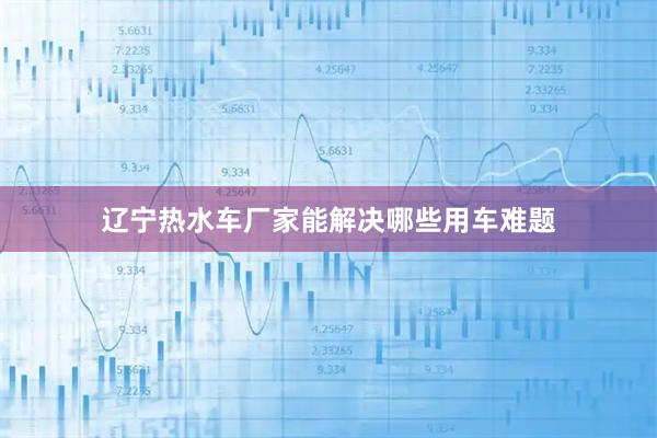 辽宁热水车厂家能解决哪些用车难题