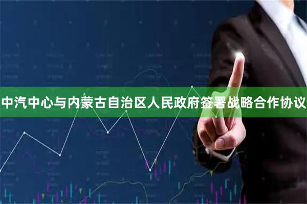 中汽中心与内蒙古自治区人民政府签署战略合作协议