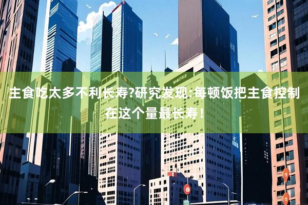 主食吃太多不利长寿?研究发现:每顿饭把主食控制在这个量最长寿！