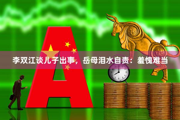 李双江谈儿子出事，岳母泪水自责：羞愧难当