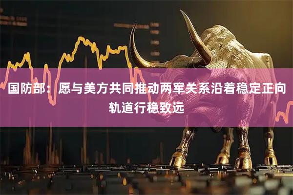 国防部：愿与美方共同推动两军关系沿着稳定正向轨道行稳致远