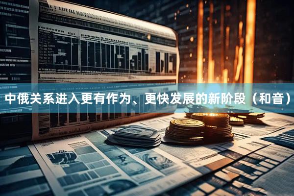 中俄关系进入更有作为、更快发展的新阶段（和音）