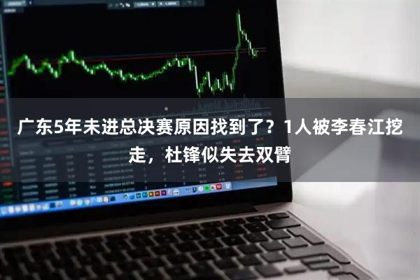 广东5年未进总决赛原因找到了？1人被李春江挖走，杜锋似失去双臂
