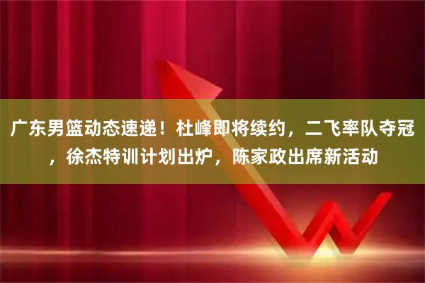 广东男篮动态速递！杜峰即将续约，二飞率队夺冠，徐杰特训计划出炉，陈家政出席新活动