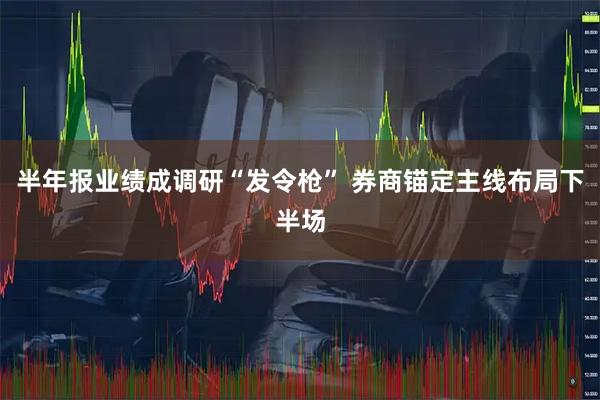 半年报业绩成调研“发令枪” 券商锚定主线布局下半场