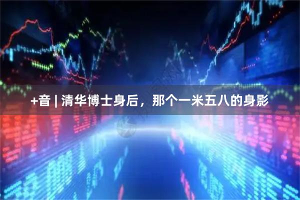 +音 | 清华博士身后,那个一米五八的身影