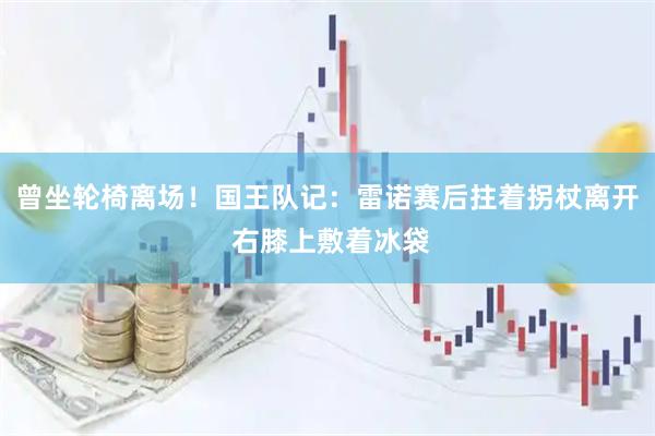曾坐轮椅离场！国王队记：雷诺赛后拄着拐杖离开 右膝上敷着冰袋